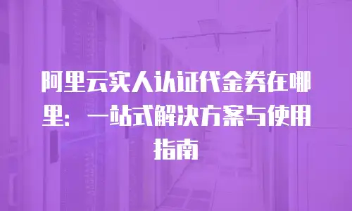 阿里云实人认证代金券在哪里：一站式解决方案与使用指南