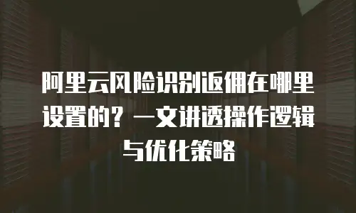 阿里云风险识别返佣在哪里设置的？一文讲透操作逻辑与优化策略