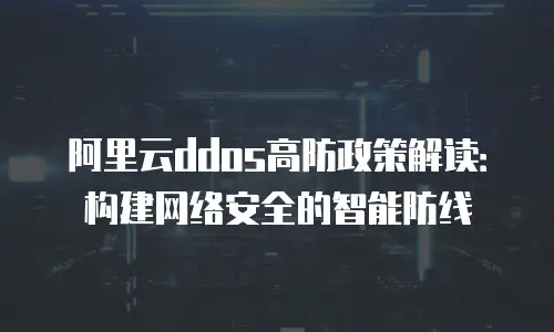 阿里云ddos高防政策解读：构建网络安全的智能防线