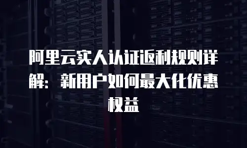 阿里云实人认证返利规则详解：新用户如何最大化优惠权益
