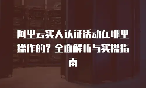 阿里云实人认证活动在哪里操作的？全面解析与实操指南