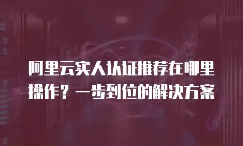 阿里云实人认证推荐在哪里操作？一步到位的解决方案