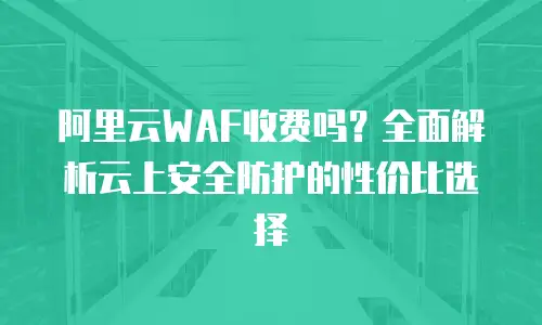 阿里云WAF收费吗？全面解析云上安全防护的性价比选择