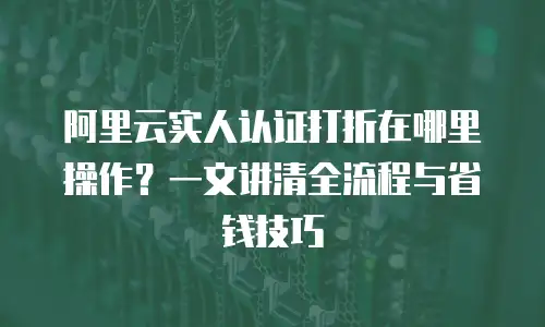 阿里云实人认证打折在哪里操作？一文讲清全流程与省钱技巧