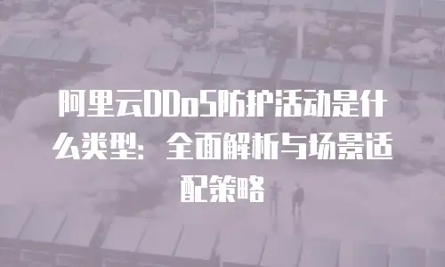 阿里云DDoS防护活动是什么类型：全面解析与场景适配策略