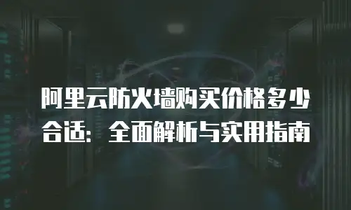 阿里云防火墙购买价格多少合适：全面解析与实用指南