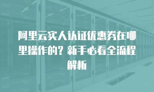 阿里云实人认证优惠券在哪里操作的？新手必看全流程解析