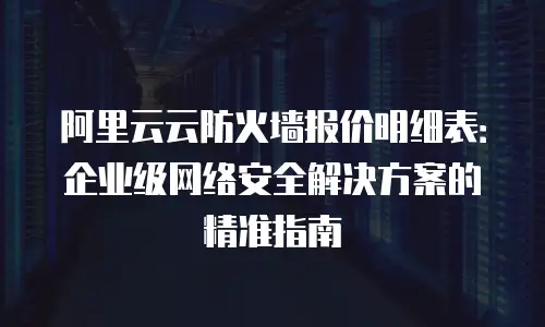 阿里云云防火墙报价明细表：企业级网络安全解决方案的精准指南