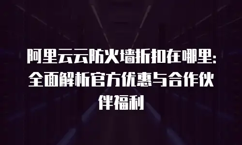 阿里云云防火墙折扣在哪里：全面解析官方优惠与合作伙伴福利