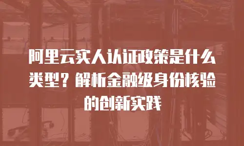 阿里云实人认证政策是什么类型？解析金融级身份核验的创新实践