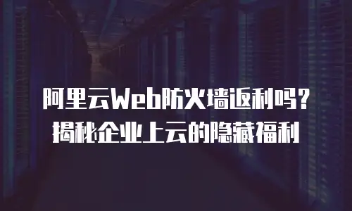 阿里云Web防火墙返利吗？揭秘企业上云的隐藏福利