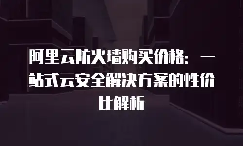阿里云防火墙购买价格：一站式云安全解决方案的性价比解析