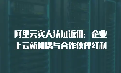 阿里云实人认证返佣：企业上云新机遇与合作伙伴红利