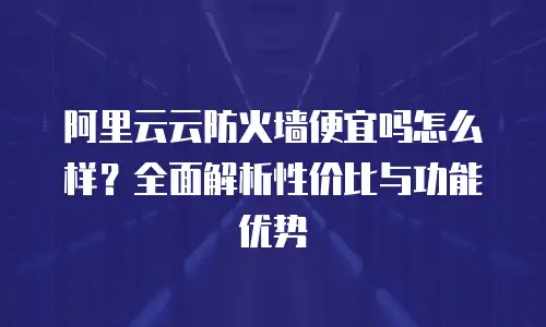 阿里云云防火墙便宜吗怎么样？全面解析性价比与功能优势