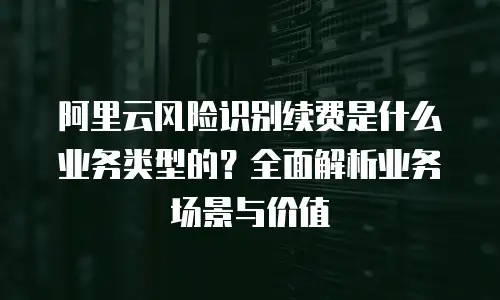 阿里云风险识别续费是什么业务类型的？全面解析业务场景与价值