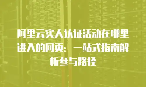 阿里云实人认证活动在哪里进入的网页：一站式指南解析参与路径