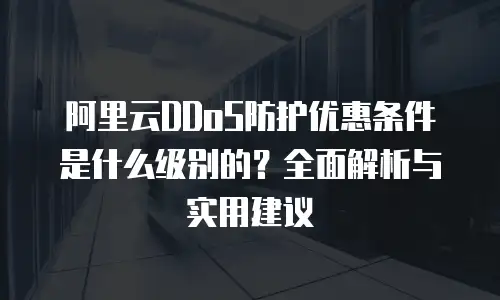 阿里云DDoS防护优惠条件是什么级别的？全面解析与实用建议