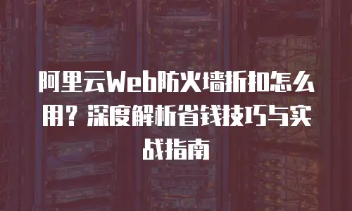 阿里云Web防火墙折扣怎么用？深度解析省钱技巧与实战指南