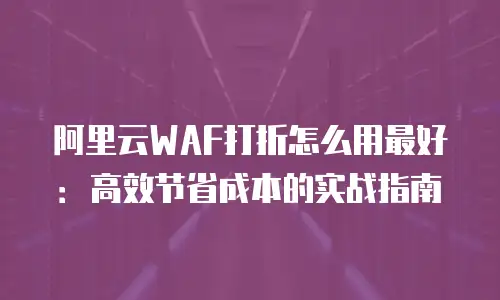 阿里云WAF打折怎么用最好：高效节省成本的实战指南