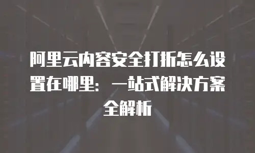 阿里云内容安全打折怎么设置在哪里：一站式解决方案全解析