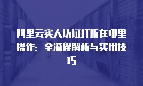 阿里云实人认证打折在哪里操作：全流程解析与实用技巧