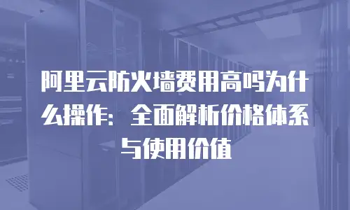 阿里云防火墙费用高吗为什么操作：全面解析价格体系与使用价值