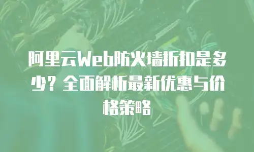 阿里云Web防火墙折扣是多少？全面解析最新优惠与价格策略
