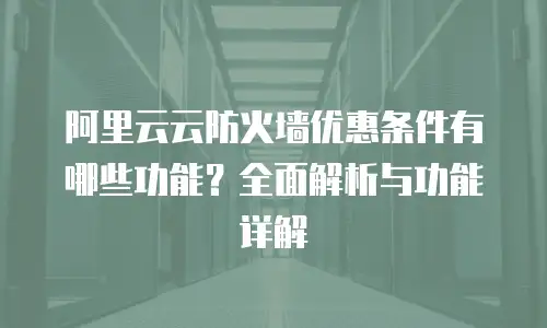 阿里云云防火墙优惠条件有哪些功能？全面解析与功能详解