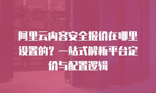 阿里云内容安全报价在哪里设置的？一站式解析平台定价与配置逻辑