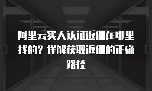 阿里云实人认证返佣在哪里找的？详解获取返佣的正确路径