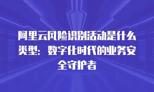 阿里云风险识别活动是什么类型：数字化时代的业务安全守护者