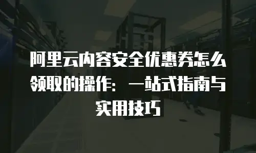 阿里云内容安全优惠券怎么领取的操作：一站式指南与实用技巧