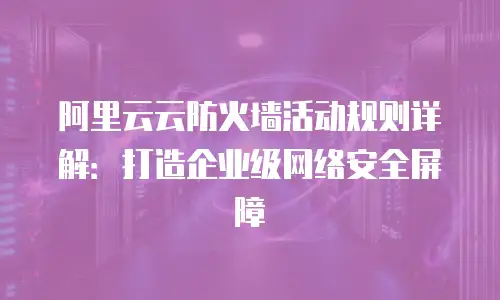 阿里云云防火墙活动规则详解：打造企业级网络安全屏障