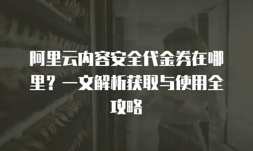 阿里云内容安全代金券在哪里？一文解析获取与使用全攻略