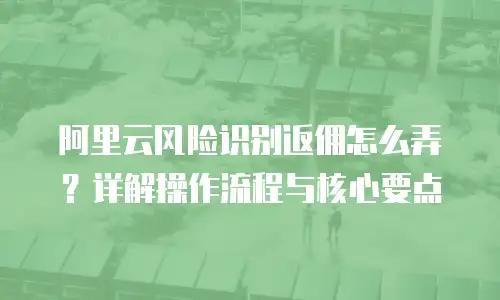 阿里云风险识别返佣怎么弄？详解操作流程与核心要点