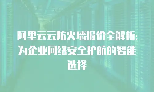 阿里云云防火墙报价全解析：为企业网络安全护航的智能选择