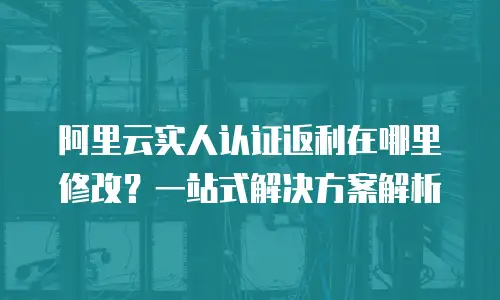 阿里云实人认证返利在哪里修改？一站式解决方案解析