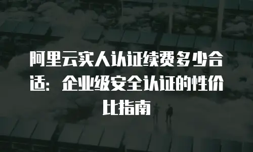 阿里云实人认证续费多少合适：企业级安全认证的性价比指南