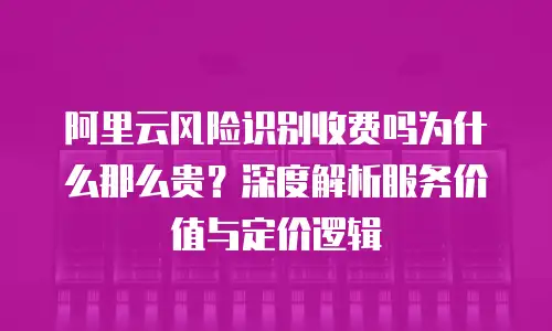 阿里云风险识别收费吗为什么那么贵？深度解析服务价值与定价逻辑