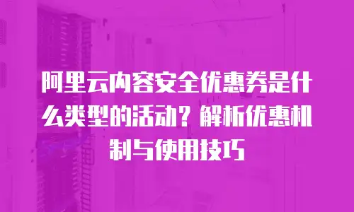 阿里云内容安全优惠券是什么类型的活动？解析优惠机制与使用技巧