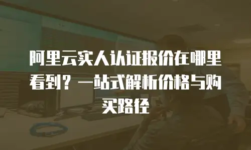 阿里云实人认证报价在哪里看到？一站式解析价格与购买路径