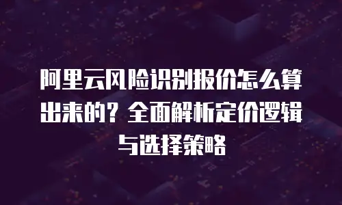 阿里云风险识别报价怎么算出来的？全面解析定价逻辑与选择策略