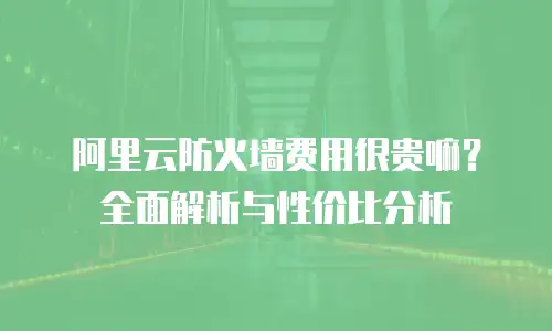 阿里云防火墙费用很贵嘛？全面解析与性价比分析
