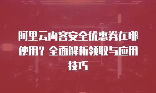 阿里云内容安全优惠券在哪使用？全面解析领取与应用技巧