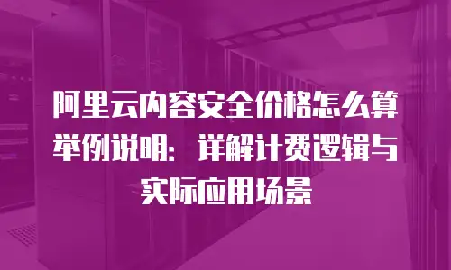 阿里云内容安全价格怎么算举例说明：详解计费逻辑与实际应用场景