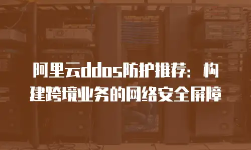 阿里云ddos防护推荐：构建跨境业务的网络安全屏障
