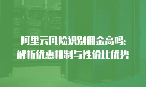 阿里云风险识别佣金高吗：解析优惠机制与性价比优势