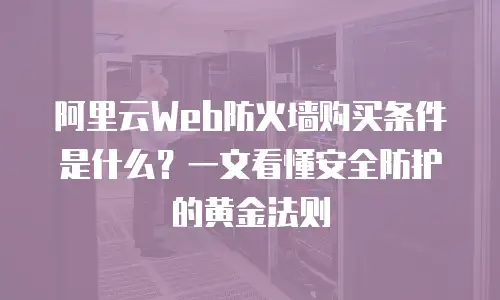 阿里云Web防火墙购买条件是什么？一文看懂安全防护的黄金法则