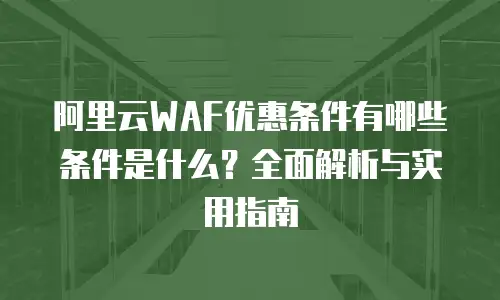 阿里云WAF优惠条件有哪些条件是什么？全面解析与实用指南