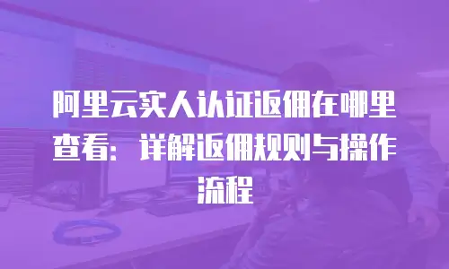 阿里云实人认证返佣在哪里查看：详解返佣规则与操作流程
